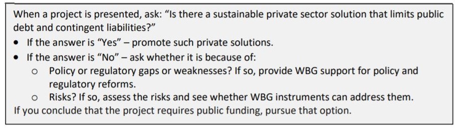 When a project is presented, ask: Is there a sustainable private sector solution that limits public debt and contingent liabilities? If the answer is Yes, promote such private solutions. If the answer is No, ask whether it is because of: 1) Policy or regulatory gaps or weaknesses? If so, provide WBG support for policy and regulatory reforms. 2) Risks? If so, assess the risks and see whether WBG instruments can address them. If you conclude that the project requires public funding, pursue that option.